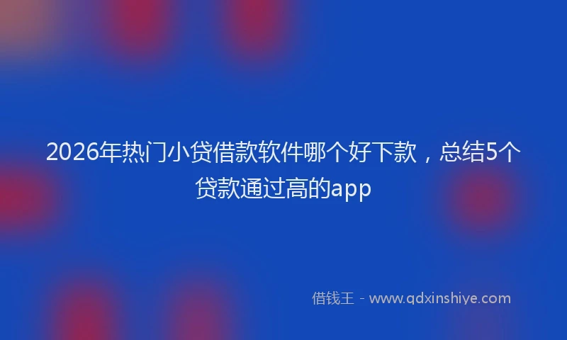 2026年热门小贷借款软件哪个好下款，总结5个贷款通过高的app