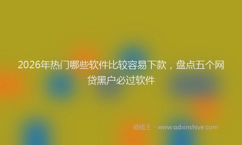 2026年热门哪些软件比较容易下款，盘点五个网贷黑户必过软件
