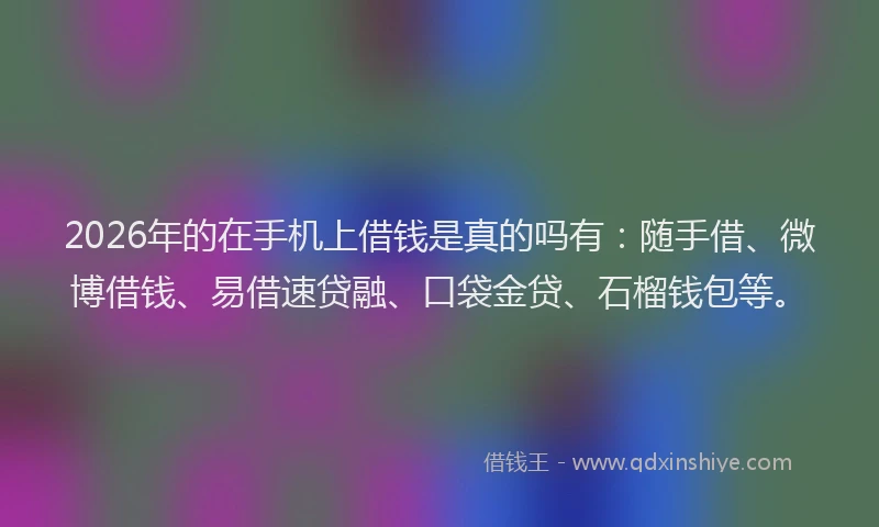2026年的在手机上借钱是真的吗有：随手借、微博借钱、易借速贷融、口袋金贷、石榴钱包等。