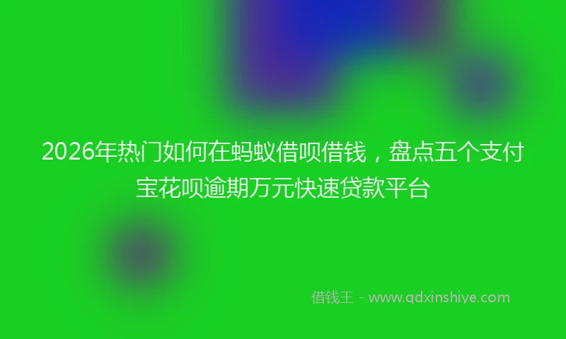 2026年热门如何在蚂蚁借呗借钱，盘点五个支付宝花呗逾期万元快速贷款平台