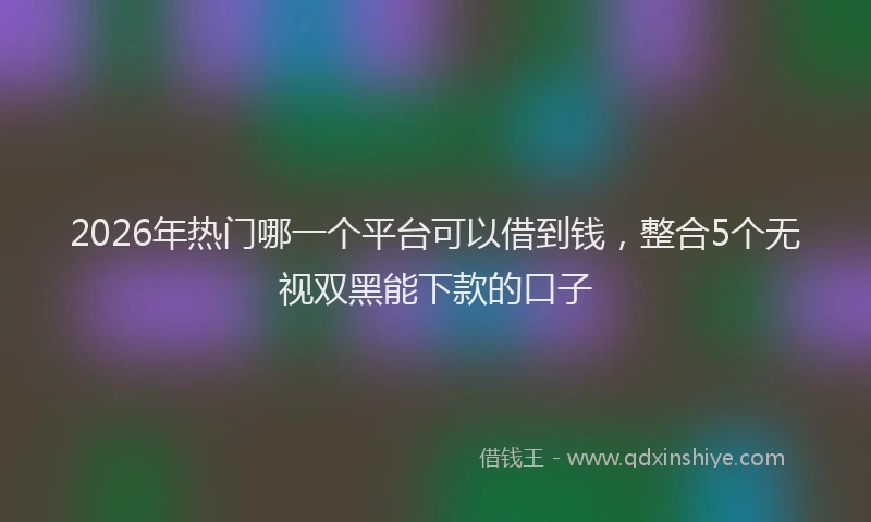 2026年热门哪一个平台可以借到钱，整合5个无视双黑能下款的口子