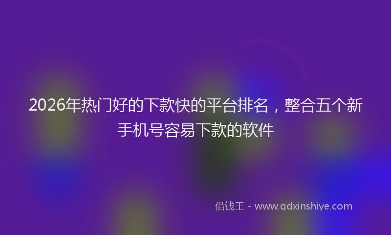 2026年热门好的下款快的平台排名，整合五个新手机号容易下款的软件