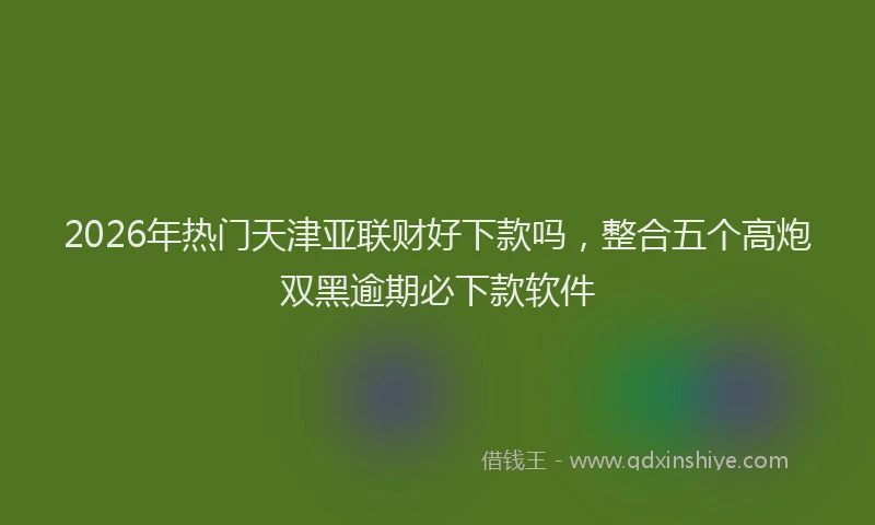 2026年热门天津亚联财好下款吗，整合五个高炮双黑逾期必下款软件
