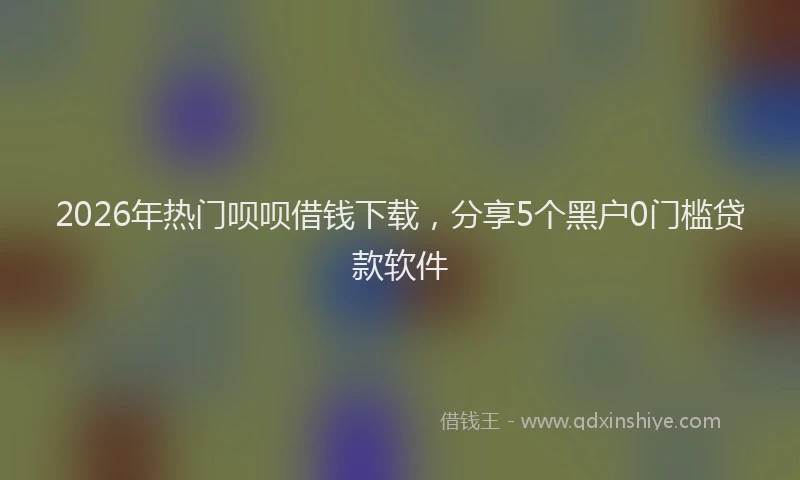 2026年热门呗呗借钱下载，分享5个黑户0门槛贷款软件