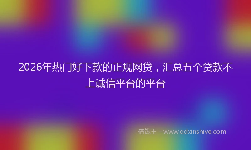 2026年热门好下款的正规网贷，汇总五个贷款不上诚信平台的平台