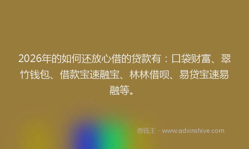 2026年的如何还放心借的贷款有：口袋财富、翠竹钱包、借款宝速融宝、林林借呗、易贷宝速易融等。