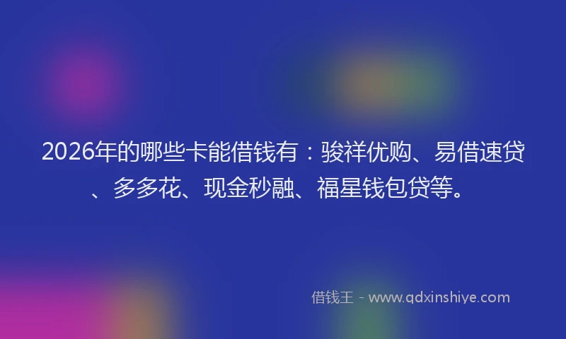 2026年的哪些卡能借钱有：骏祥优购、易借速贷、多多花、现金秒融、福星钱包贷等。