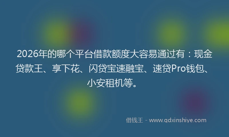 2026年的哪个平台借款额度大容易通过有：现金贷款王、享下花、闪贷宝速融宝、速贷Pro钱包、小安租机等。