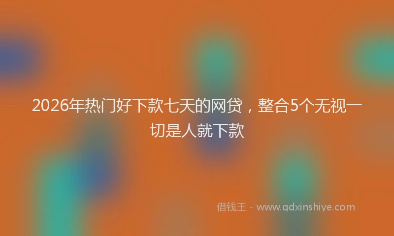 2026年热门好下款七天的网贷，整合5个无视一切是人就下款