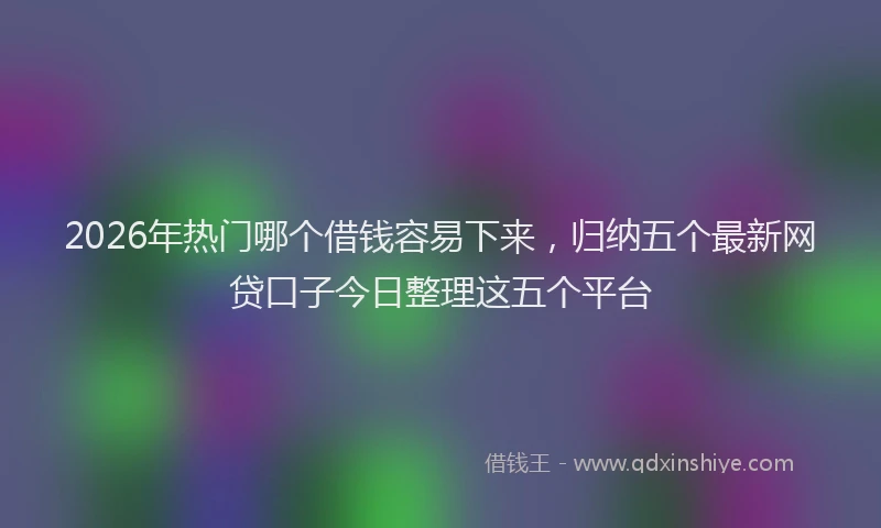 2026年热门哪个借钱容易下来，归纳五个最新网贷口子今日整理这五个平台