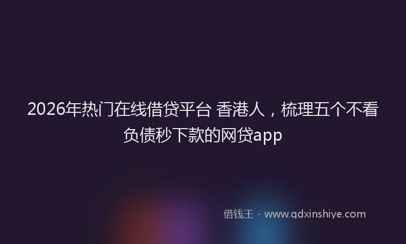 2026年热门在线借贷平台 香港人，梳理五个不看负债秒下款的网贷app