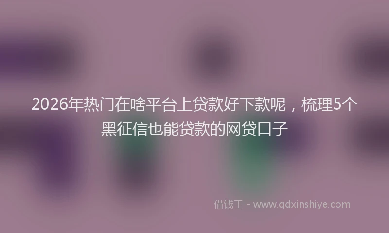 2026年热门在啥平台上贷款好下款呢，梳理5个黑征信也能贷款的网贷口子