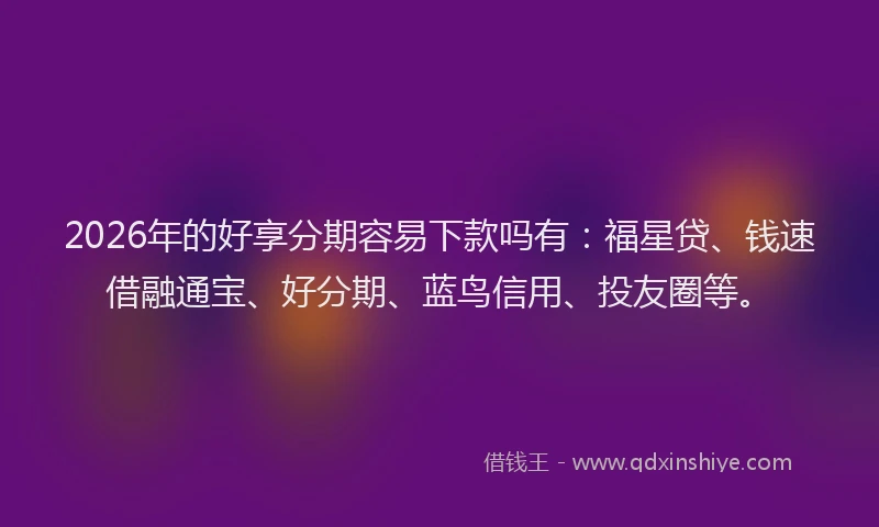 2026年的好享分期容易下款吗有：福星贷、钱速借融通宝、好分期、蓝鸟信用、投友圈等。