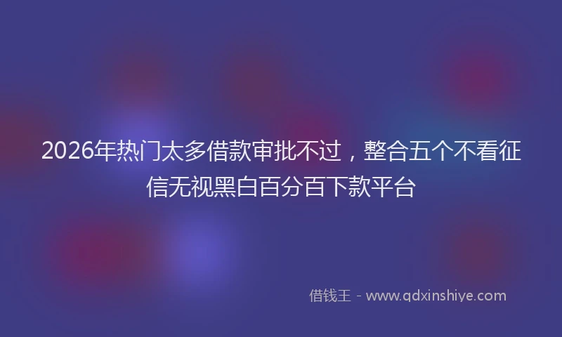 2026年热门太多借款审批不过，整合五个不看征信无视黑白百分百下款平台