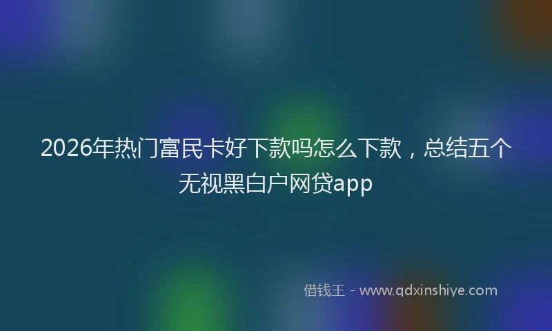 2026年热门富民卡好下款吗怎么下款,总结五个无视黑白户网贷app