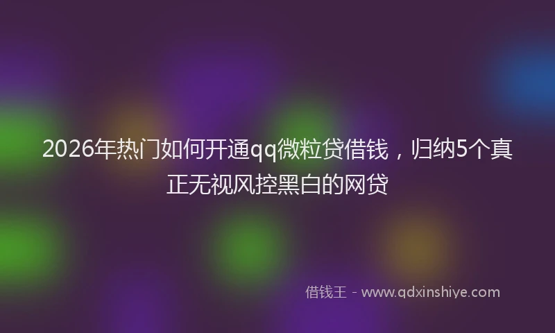 2026年热门如何开通qq微粒贷借钱,归纳5个真正无视风控黑白的网贷