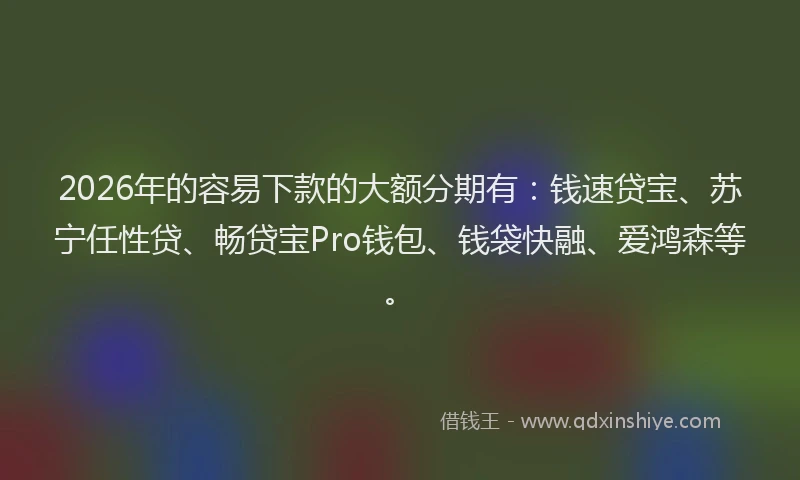 2026年的容易下款的大额分期有：钱速贷宝、苏宁任性贷、畅贷宝Pro钱包、钱袋快融、爱鸿森等。