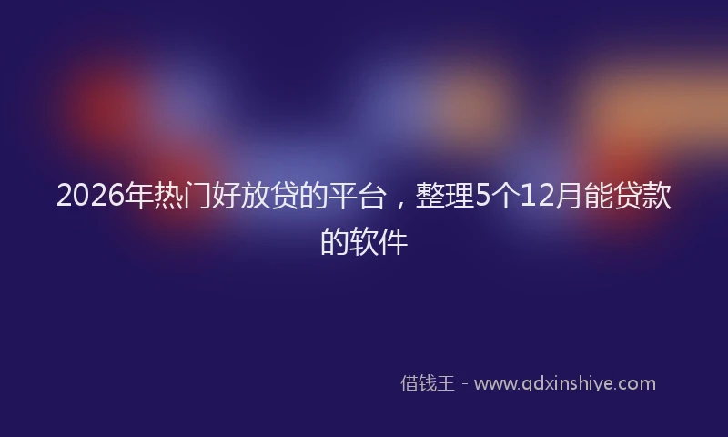 2026年热门好放贷的平台，整理5个12月能贷款的软件