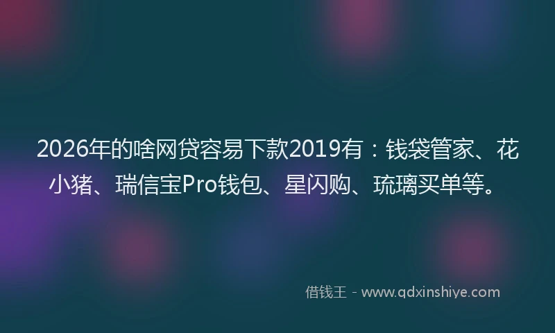 2026年的啥网贷容易下款2019有：钱袋管家、花小猪、瑞信宝Pro钱包、星闪购、琉璃买单等。