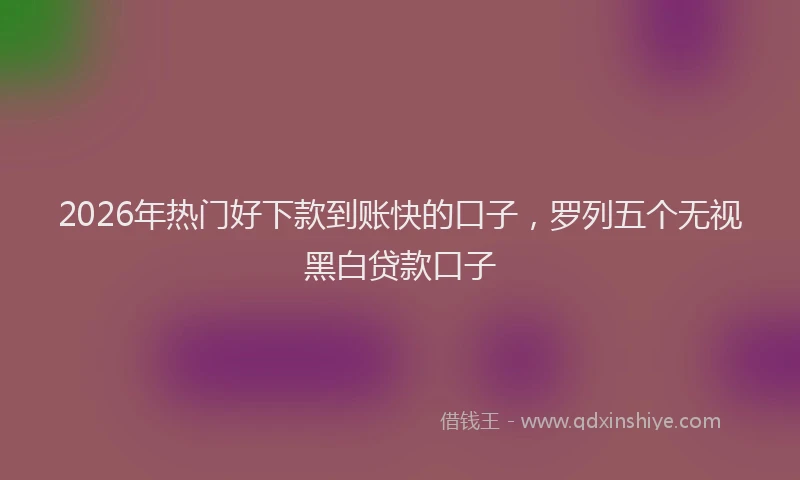 2026年热门好下款到账快的口子，罗列五个无视黑白贷款口子
