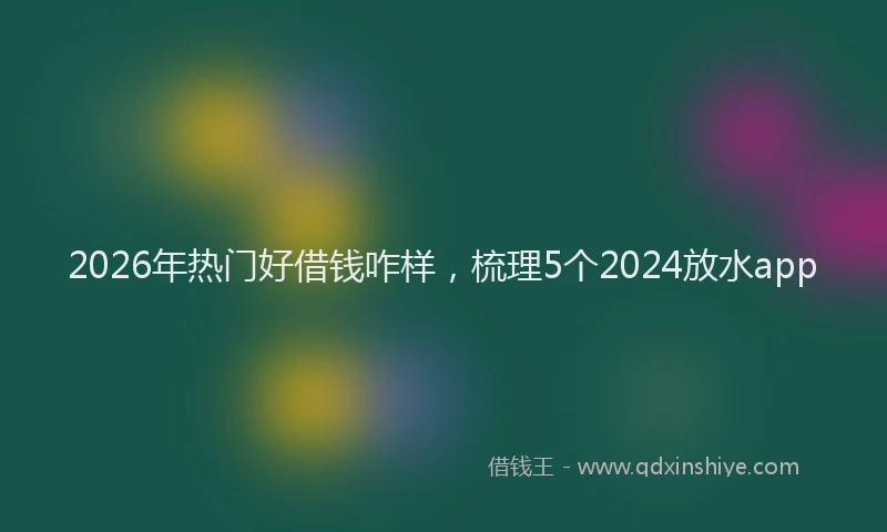 2026年热门好借钱咋样，梳理5个2024放水app
