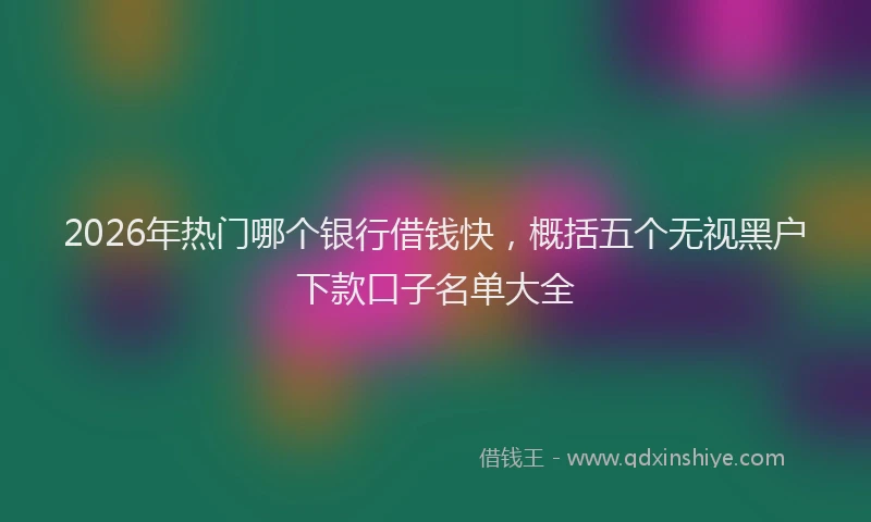 2026年热门哪个银行借钱快，概括五个无视黑户下款口子名单大全
