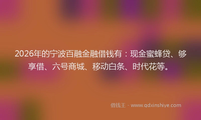 2026年的宁波百融金融借钱有：现金蜜蜂贷、够享借、六号商城、移动白条、时代花等。
