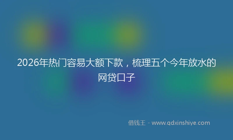 2026年热门容易大额下款，梳理五个今年放水的网贷口子