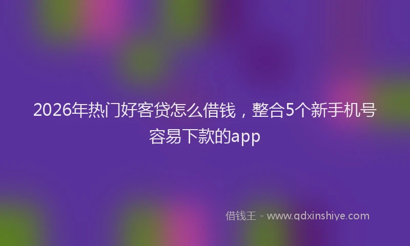 2026年热门好客贷怎么借钱，整合5个新手机号容易下款的app