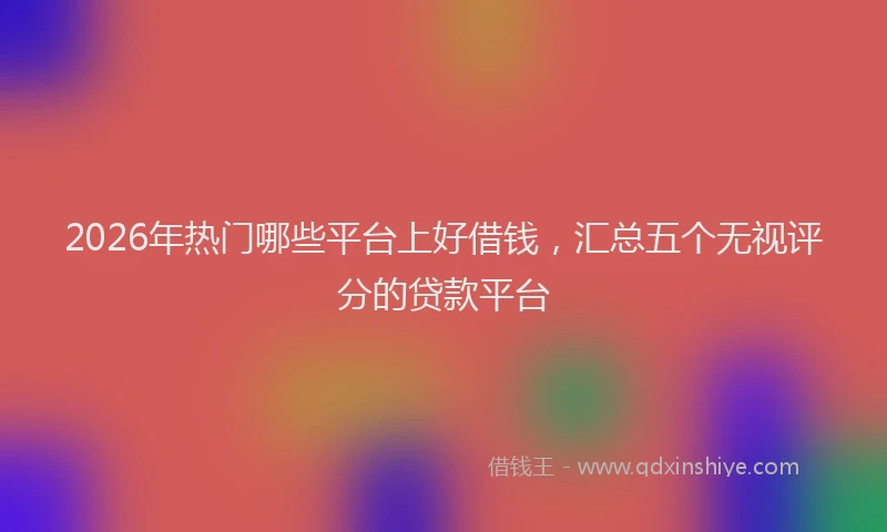 2026年热门哪些平台上好借钱，汇总五个无视评分的贷款平台