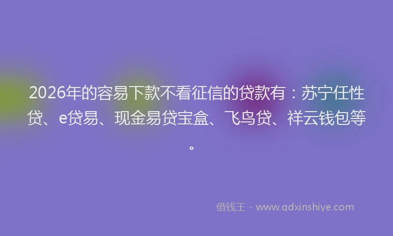 2026年的容易下款不看征信的贷款有：苏宁任性贷、e贷易、现金易贷宝盒、飞鸟贷、祥云钱包等。