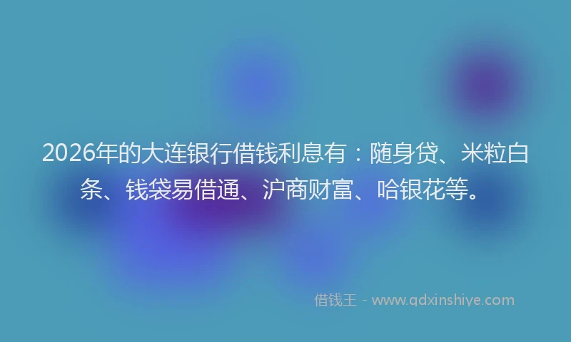 2026年的大连银行借钱利息有：随身贷、米粒白条、钱袋易借通、沪商财富、哈银花等。
