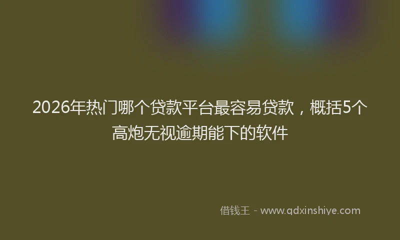2026年热门哪个贷款平台最容易贷款，概括5个高炮无视逾期能下的软件