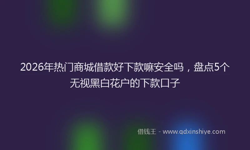 2026年热门商城借款好下款嘛安全吗，盘点5个无视黑白花户的下款口子