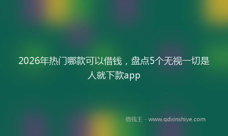 2026年热门哪款可以借钱，盘点5个无视一切是人就下款app