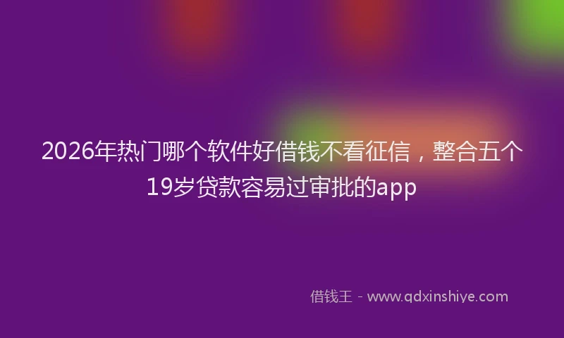 2026年热门哪个软件好借钱不看征信，整合五个19岁贷款容易过审批的app