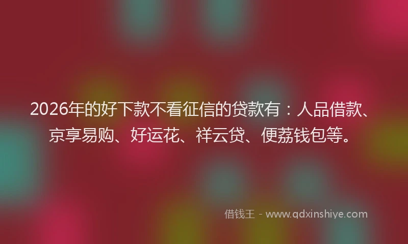 2026年的好下款不看征信的贷款有：人品借款、京享易购、好运花、祥云贷、便荔钱包等。