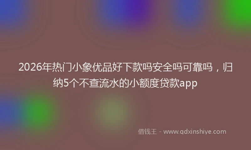 2026年热门小象优品好下款吗安全吗可靠吗,归纳5个不查流水的小额度贷款app