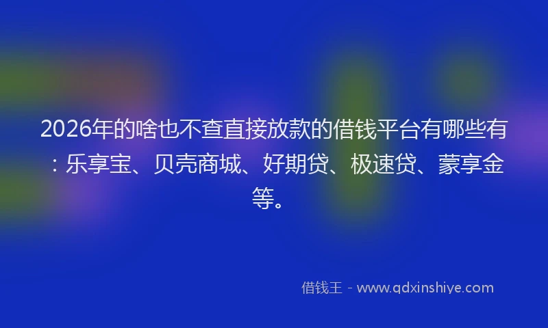 2026年的啥也不查直接放款的借钱平台有哪些有：乐享宝、贝壳商城、好期贷、极速贷、蒙享金等。