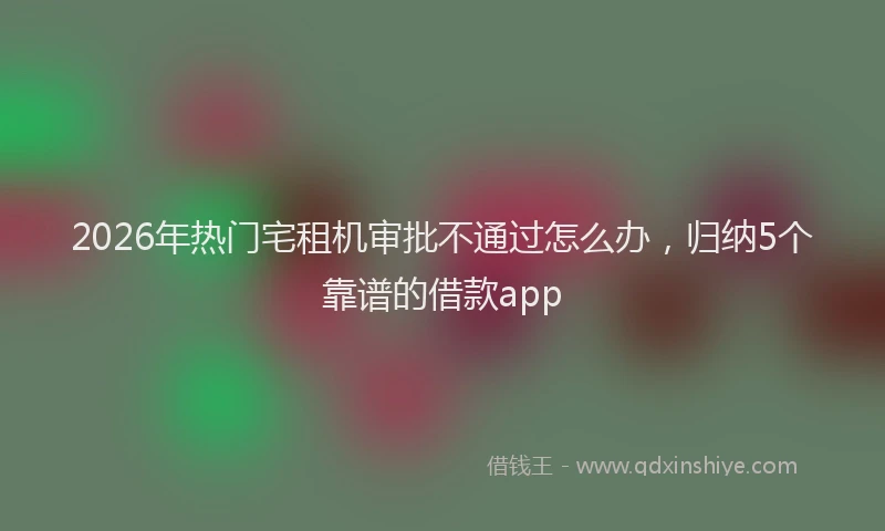 2026年热门宅租机审批不通过怎么办，归纳5个靠谱的借款app