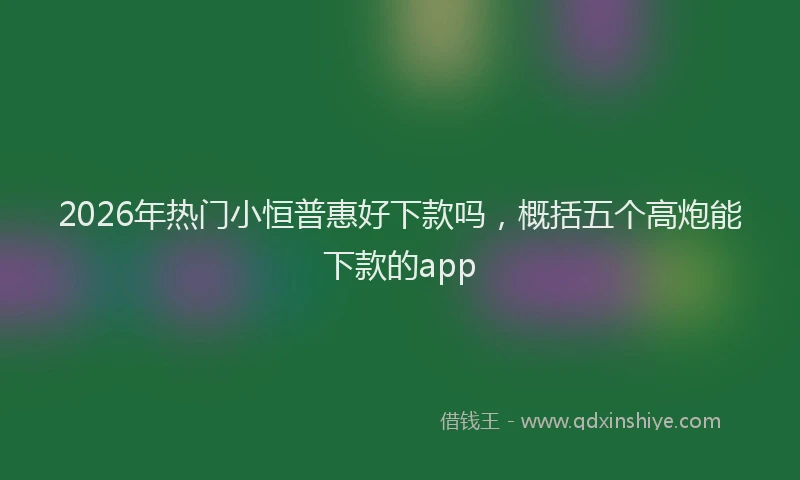2026年热门小恒普惠好下款吗，概括五个高炮能下款的app