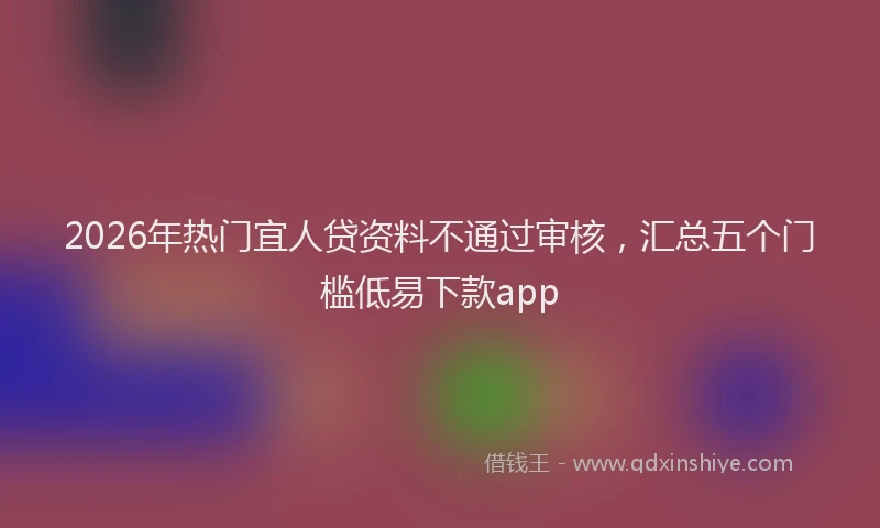 2026年热门宜人贷资料不通过审核，汇总五个门槛低易下款app