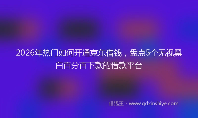 2026年热门如何开通京东借钱，盘点5个无视黑白百分百下款的借款平台