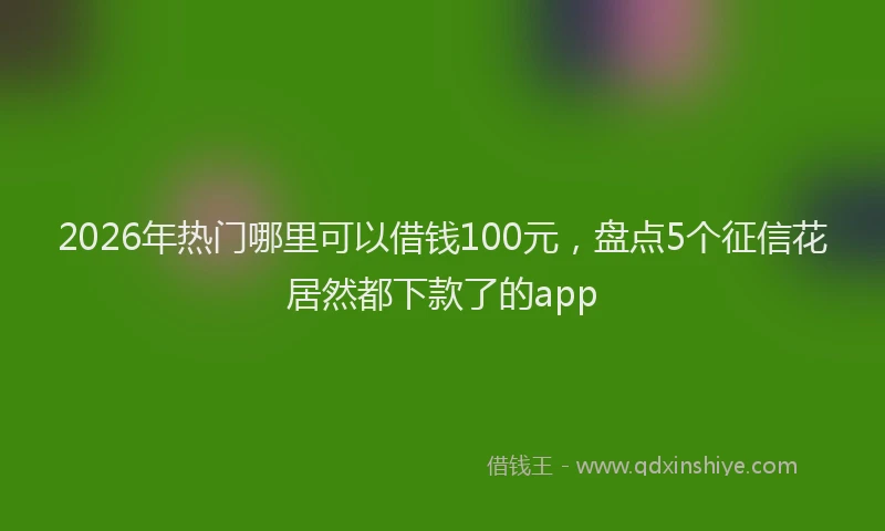 2026年热门哪里可以借钱100元，盘点5个征信花居然都下款了的app