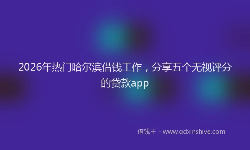 2026年热门哈尔滨借钱工作，分享五个无视评分的贷款app