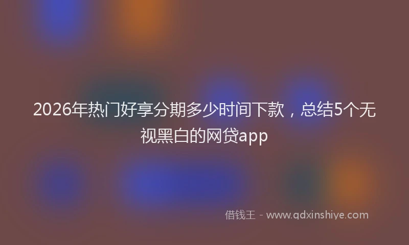 2026年热门好享分期多少时间下款，总结5个无视黑白的网贷app