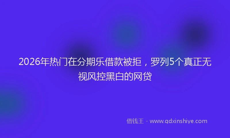 2026年热门在分期乐借款被拒，罗列5个真正无视风控黑白的网贷