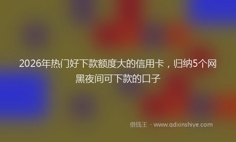 2026年热门好下款额度大的信用卡，归纳5个网黑夜间可下款的口子