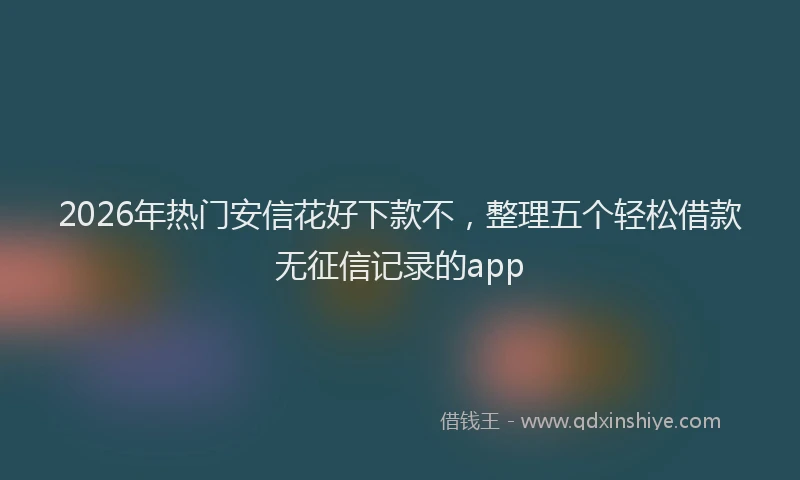 2026年热门安信花好下款不，整理五个轻松借款无征信记录的app