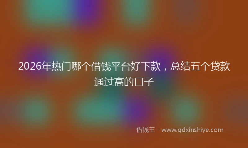 2026年热门哪个借钱平台好下款，总结五个贷款通过高的口子